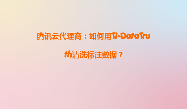 腾讯云代理商：如何用TI-DataTruth清洗标注数据？