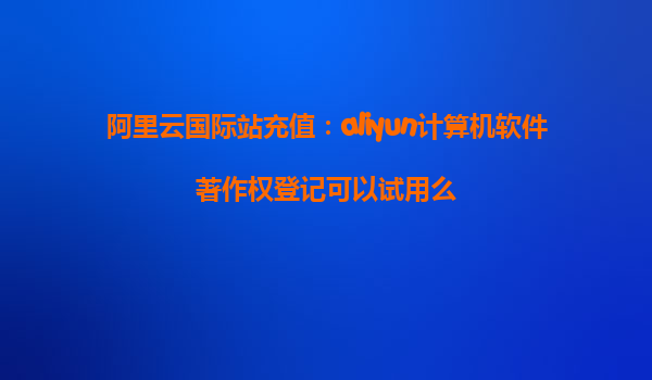 阿里云国际站充值：aliyun计算机软件著作权登记可以试用么