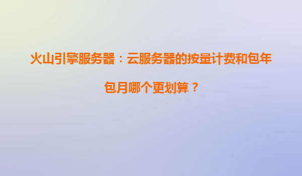 火山引擎服务器：云服务器的按量计费和包年包月哪个更划算？