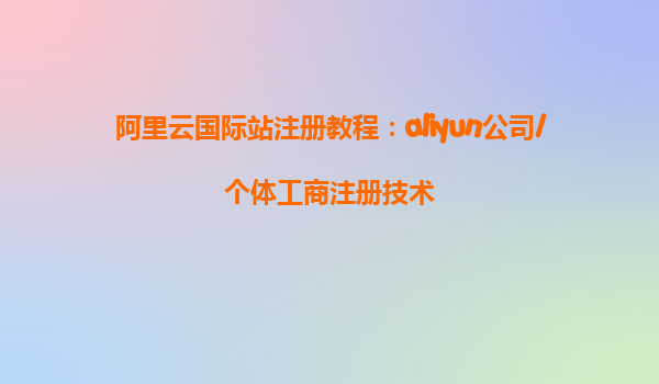 阿里云国际站注册教程：aliyun公司/个体工商注册技术