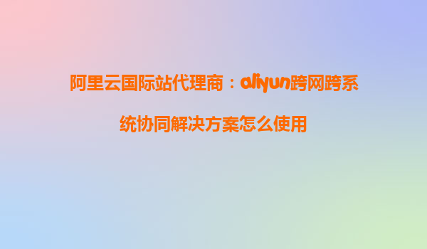 阿里云国际站代理商：aliyun跨网跨系统协同解决方案怎么使用
