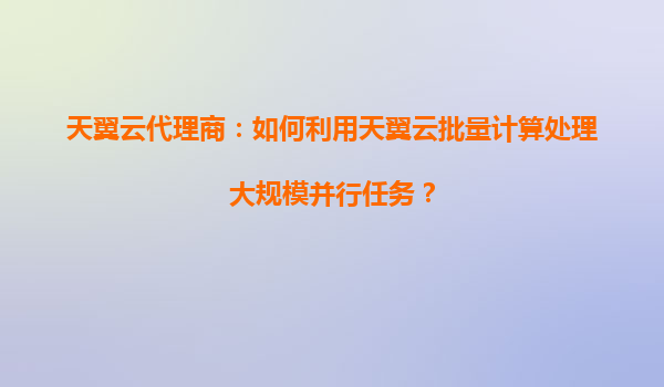 天翼云代理商：如何利用天翼云批量计算处理大规模并行任务？
