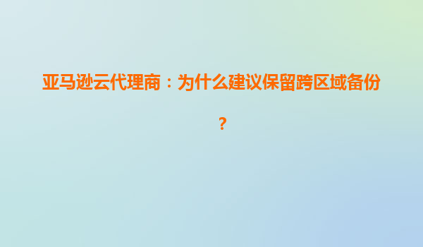 亚马逊云代理商：为什么建议保留跨区域备份？