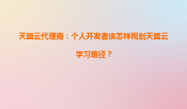 天翼云代理商：个人开发者该怎样规划天翼云学习路径？