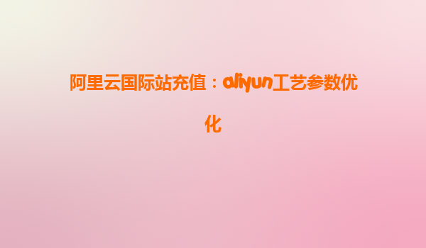 阿里云国际站充值：aliyun工艺参数优化