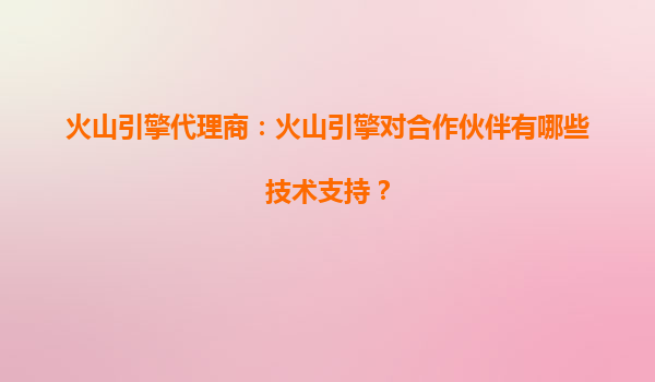 火山引擎代理商：火山引擎对合作伙伴有哪些技术支持？