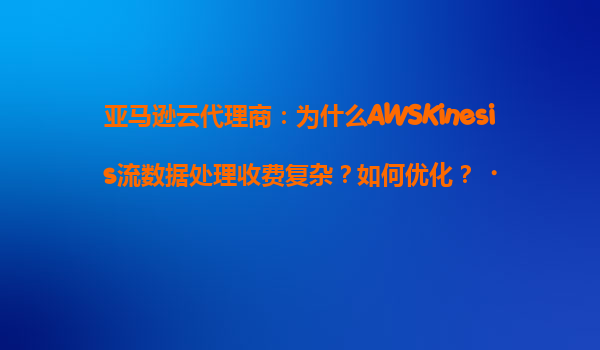 亚马逊云代理商：为什么AWSKinesis流数据处理收费复杂？如何优化？‌