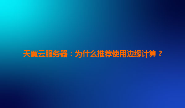 天翼云服务器：为什么推荐使用边缘计算？