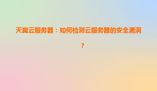 天翼云服务器：如何检测云服务器的安全漏洞？