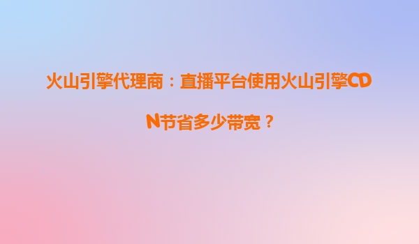 火山引擎代理商：直播平台使用火山引擎CDN节省多少带宽？