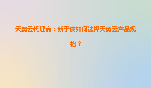天翼云代理商：新手该如何选择天翼云产品规格？