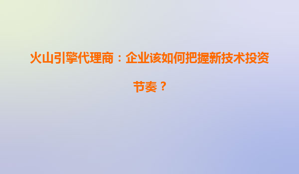 火山引擎代理商：企业该如何把握新技术投资节奏？