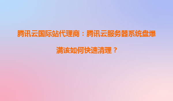 腾讯云国际站代理商：腾讯云服务器系统盘爆满该如何快速清理？