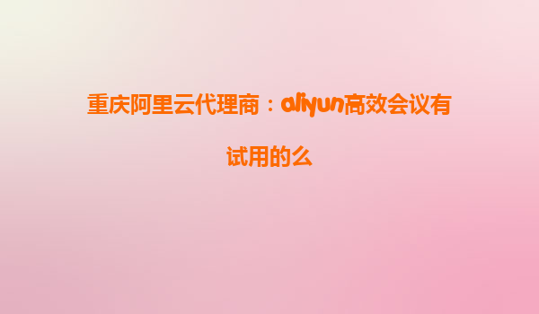重庆阿里云代理商：aliyun高效会议有试用的么