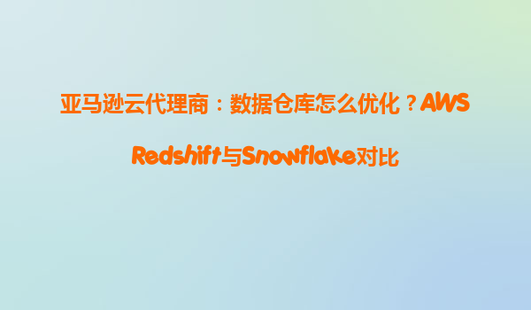 亚马逊云代理商：数据仓库怎么优化？AWSRedshift与Snowflake对比