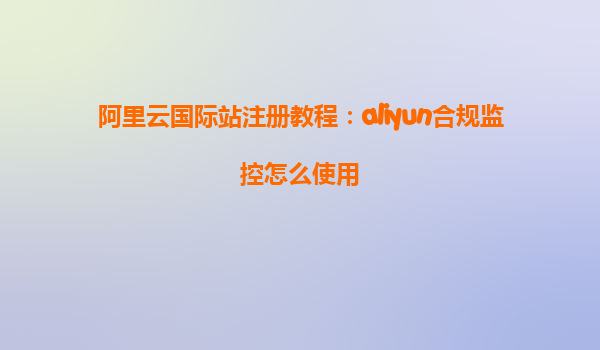 阿里云国际站注册教程：aliyun合规监控怎么使用
