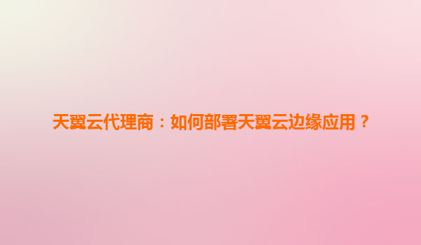 天翼云代理商：如何部署天翼云边缘应用？