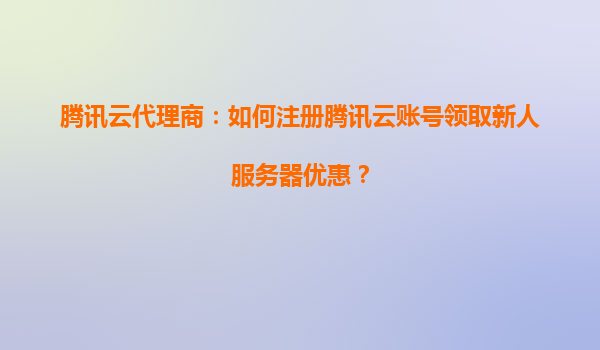 腾讯云代理商：如何注册腾讯云账号领取新人服务器优惠？