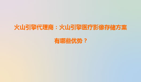 火山引擎代理商：火山引擎医疗影像存储方案有哪些优势？