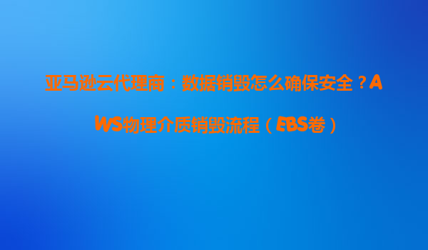 亚马逊云代理商：数据销毁怎么确保安全？AWS物理介质销毁流程（EBS卷）