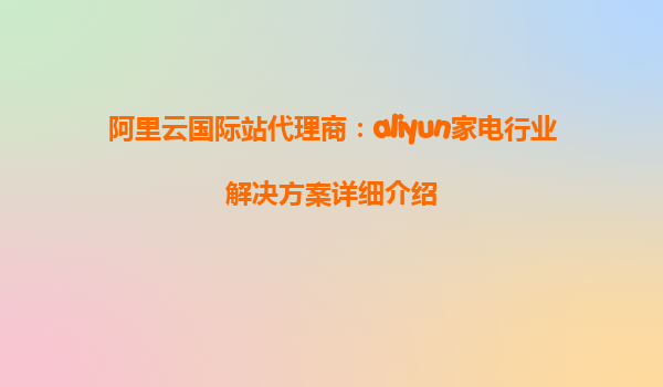 阿里云国际站代理商：aliyun家电行业解决方案详细介绍