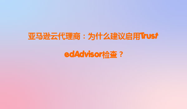 亚马逊云代理商：为什么建议启用TrustedAdvisor检查？