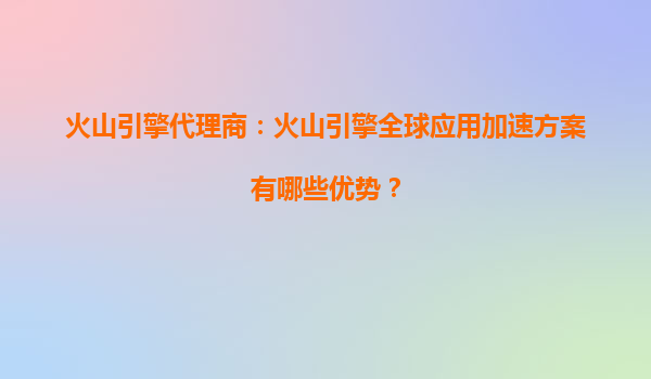 火山引擎代理商：火山引擎全球应用加速方案有哪些优势？