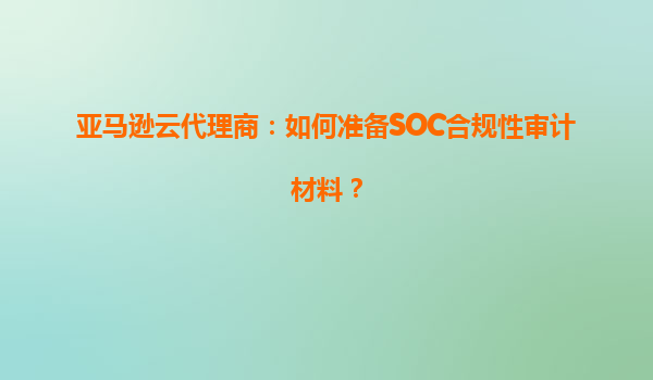 亚马逊云代理商：如何准备SOC合规性审计材料？