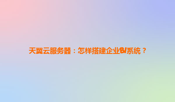 天翼云服务器：怎样搭建企业BI系统？