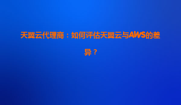 天翼云代理商：如何评估天翼云与AWS的差异？