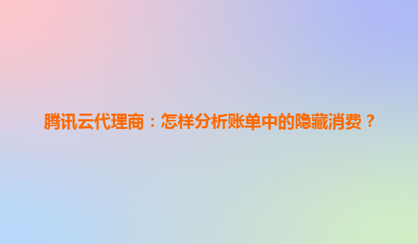 腾讯云代理商：怎样分析账单中的隐藏消费？