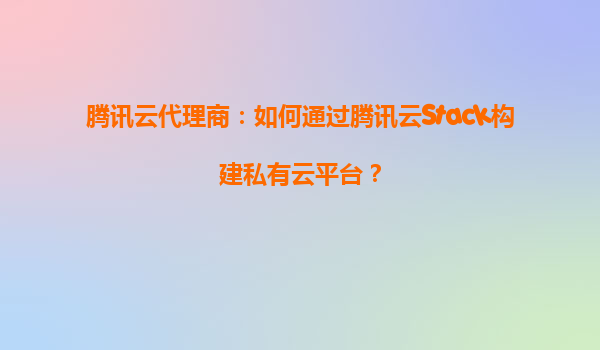 腾讯云代理商：如何通过腾讯云Stack构建私有云平台？