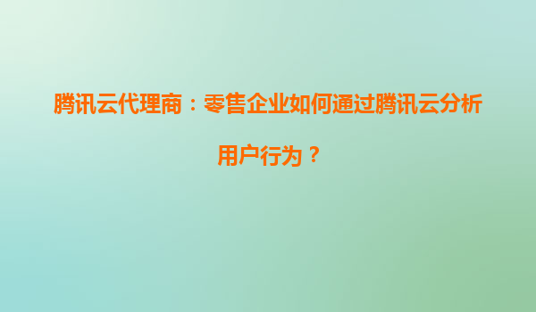 腾讯云代理商：零售企业如何通过腾讯云分析用户行为？