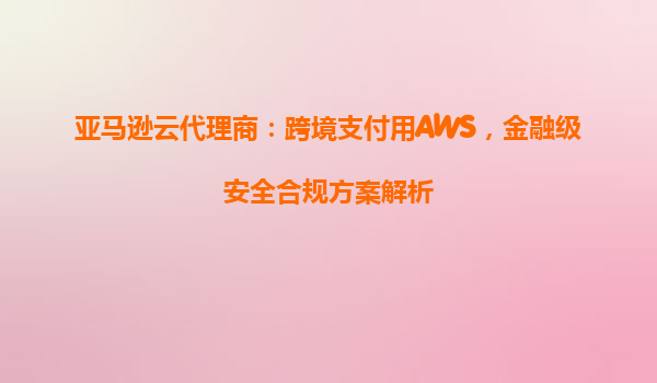 亚马逊云代理商：跨境支付用AWS，金融级安全合规方案解析