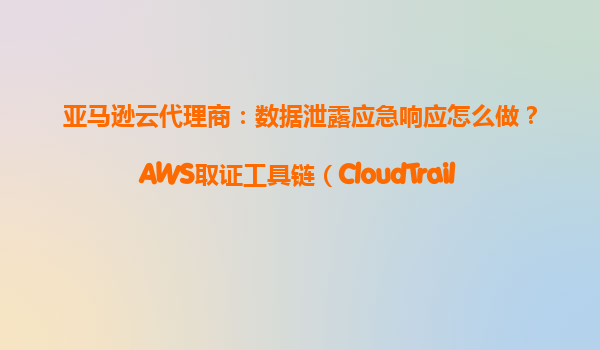亚马逊云代理商：数据泄露应急响应怎么做？AWS取证工具链（CloudTrail+S3）使用