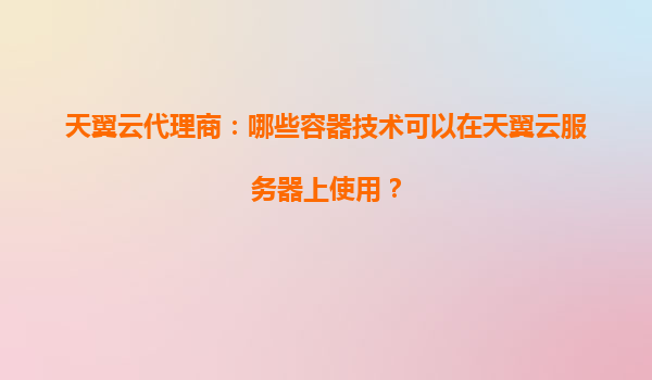 天翼云代理商：哪些容器技术可以在天翼云服务器上使用？