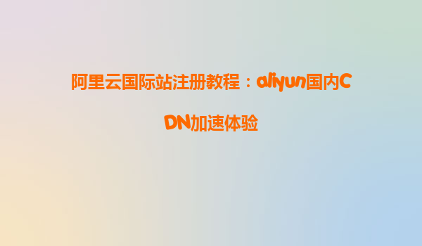 阿里云国际站注册教程：aliyun国内CDN加速体验