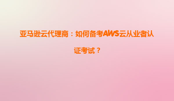 亚马逊云代理商：如何备考AWS云从业者认证考试？