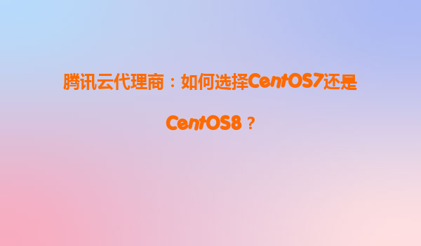腾讯云代理商：如何选择CentOS7还是CentOS8？