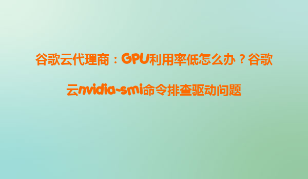 谷歌云代理商：GPU利用率低怎么办？谷歌云nvidia-smi命令排查驱动问题