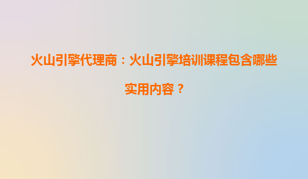 火山引擎代理商：火山引擎培训课程包含哪些实用内容？