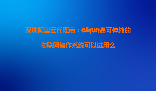深圳阿里云代理商：aliyun高可伸缩的物联网操作系统可以试用么