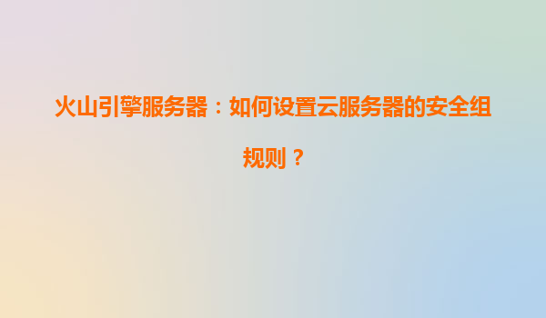 火山引擎服务器：如何设置云服务器的安全组规则？