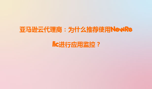 亚马逊云代理商：为什么推荐使用NewRelic进行应用监控？