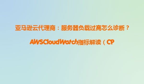 亚马逊云代理商：服务器负载过高怎么诊断？AWSCloudWatch指标解读（CPU/内存/磁盘）