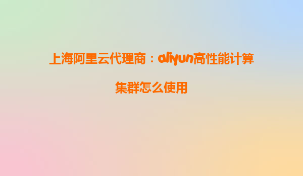 上海阿里云代理商：aliyun高性能计算集群怎么使用
