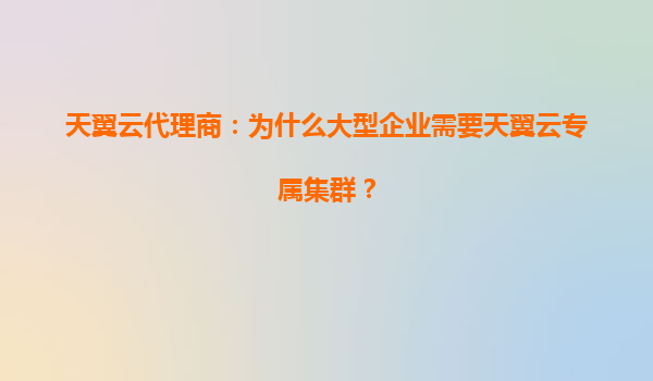 天翼云代理商：为什么大型企业需要天翼云专属集群？