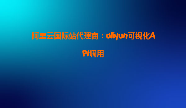 阿里云国际站代理商：aliyun可视化API调用