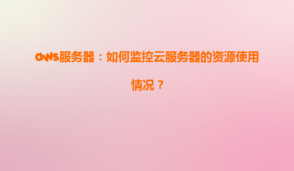 aws服务器：如何监控云服务器的资源使用情况？
