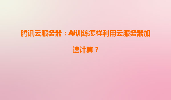 腾讯云服务器：AI训练怎样利用云服务器加速计算？